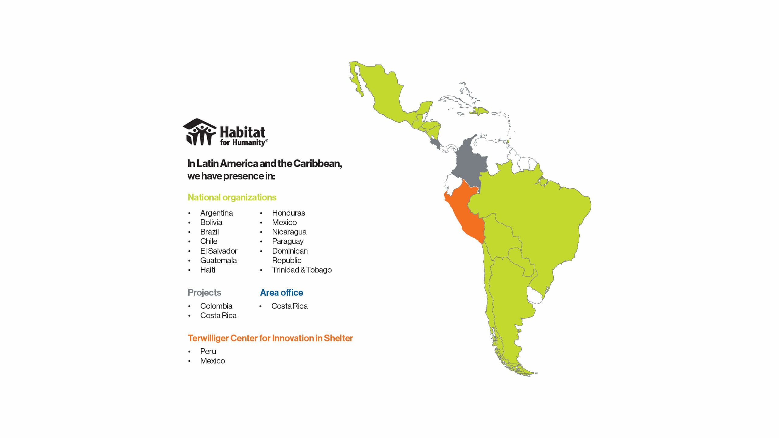 In Latin America and the Caribbean, we have presence in: National organizations: Argentina, Bolivia, Brazil, Chile, El Salvador, Guatemala, Haiti, Honduras, Mexico, Nicaragua, Paraguay, Dominican Republic and Trinidad & Tobago. Projects: Colombia and Costa Rica. Area office: Costa Rica. Terwilliger Center for Innovation in Shelter: Peru and Mexico.