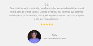 "Para nosotros, esta oportunidad significa mucho. Ver a mis hijos felices con el nuevo baño es lo más valioso. Gracias a Hábitat, hoy sentimos que estamos construyendo un futuro mejor, con nuestras propias manos, pero con el apoyo justo que necesitábamos". Sofía. Comunidad Roberto Carlos
